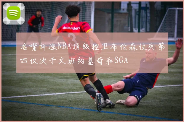 名嘴评选NBA顶级控卫布伦森位列第四仅次于文班约基奇和SGA