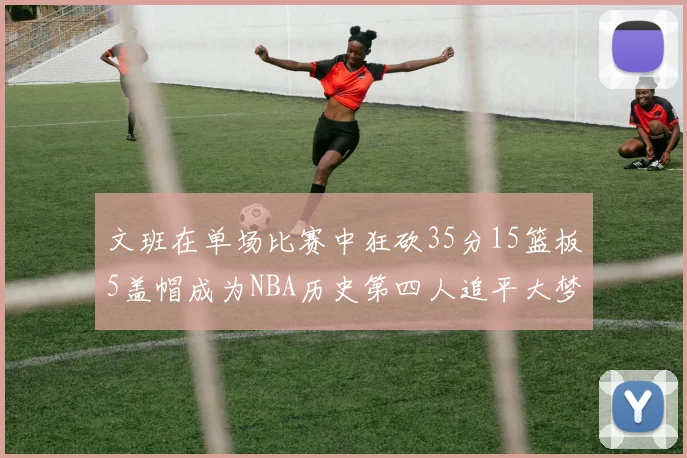 文班在单场比赛中狂砍35分15篮板5盖帽成为NBA历史第四人追平大梦鲨鱼天勾
