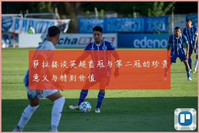 萨拉赫谈英超首冠与第二冠的珍贵意义与特别价值