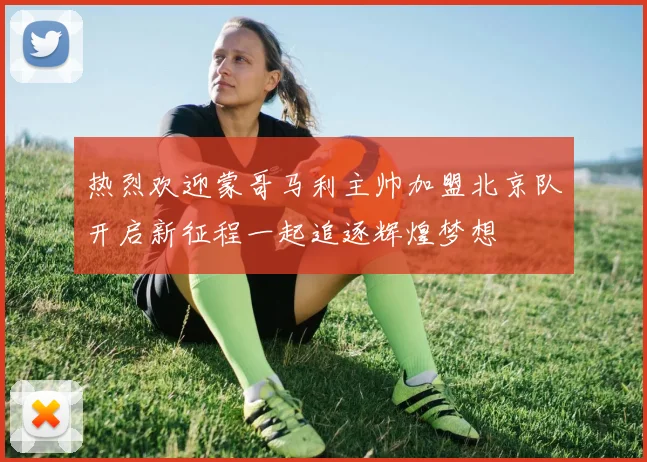 热烈欢迎蒙哥马利主帅加盟北京队开启新征程一起追逐辉煌梦想