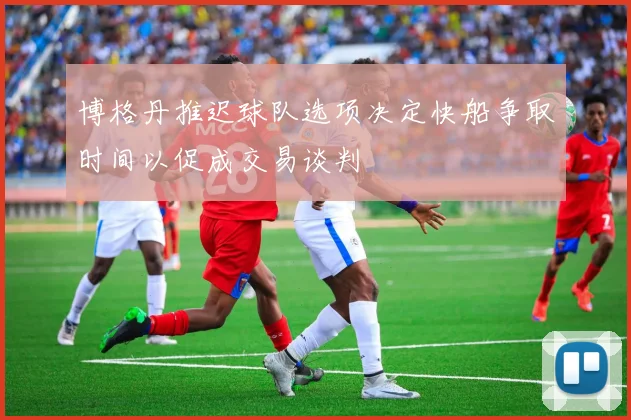 博格丹推迟球队选项决定快船争取时间以促成交易谈判