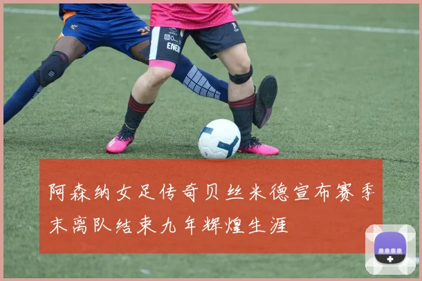 阿森纳女足传奇贝丝米德宣布赛季末离队结束九年辉煌生涯