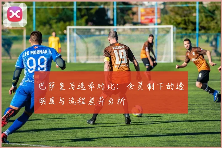 巴萨皇马选举对比：会员制下的透明度与流程差异分析