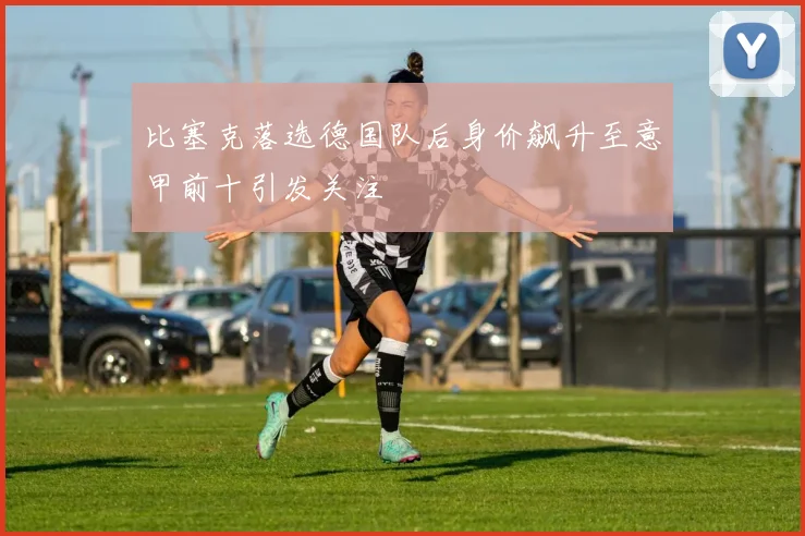 比塞克落选德国队后身价飙升至意甲前十引发关注
