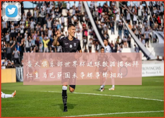 各大俱乐部世界杯进球数据揭秘拜仁皇马巴萨国米争辉争锋相对
