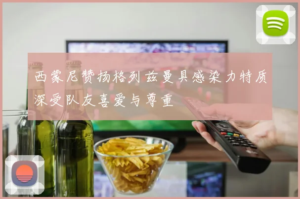 西蒙尼赞扬格列兹曼具感染力特质深受队友喜爱与尊重