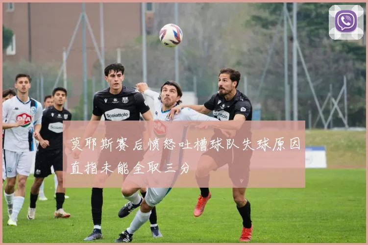莫耶斯赛后愤怒吐槽球队失球原因直指未能全取三分