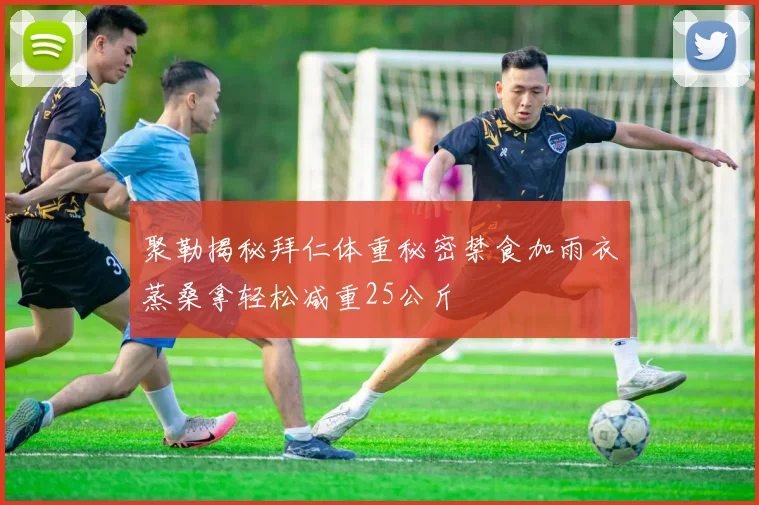 聚勒揭秘拜仁体重秘密禁食加雨衣蒸桑拿轻松减重25公斤