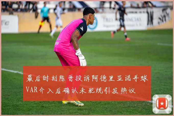 最后时刻陈晋投诉阿德里亚诺手球VAR介入后确认未犯规引发热议