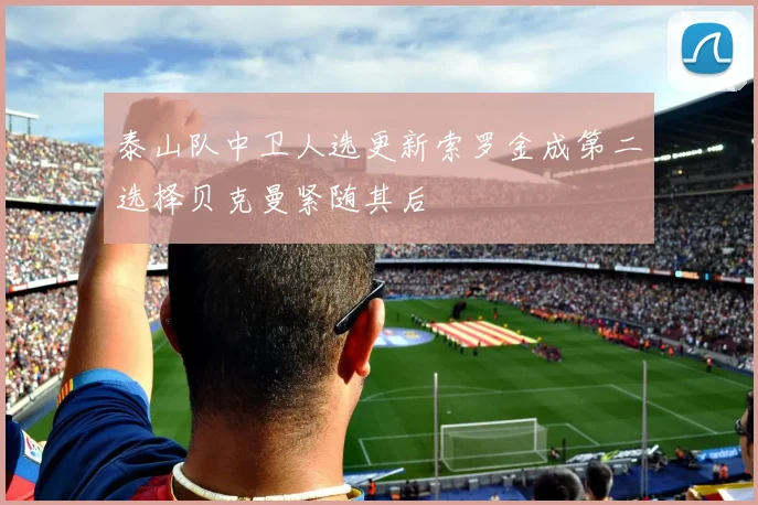 泰山队中卫人选更新索罗金成第二选择贝克曼紧随其后