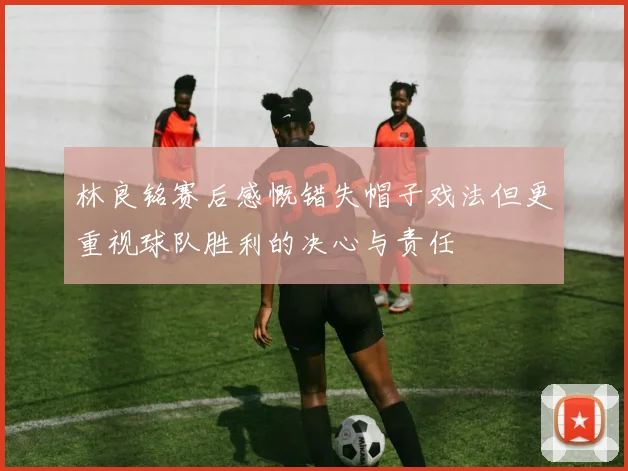 林良铭赛后感慨错失帽子戏法但更重视球队胜利的决心与责任