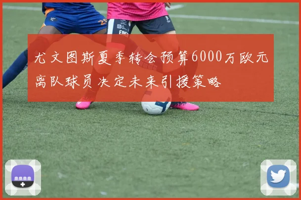 尤文图斯夏季转会预算6000万欧元离队球员决定未来引援策略