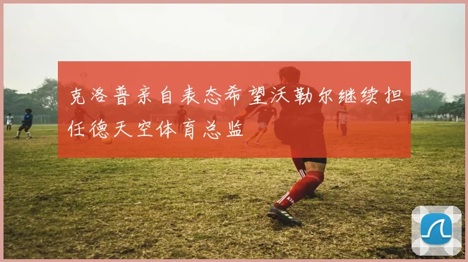 克洛普亲自表态希望沃勒尔继续担任德天空体育总监