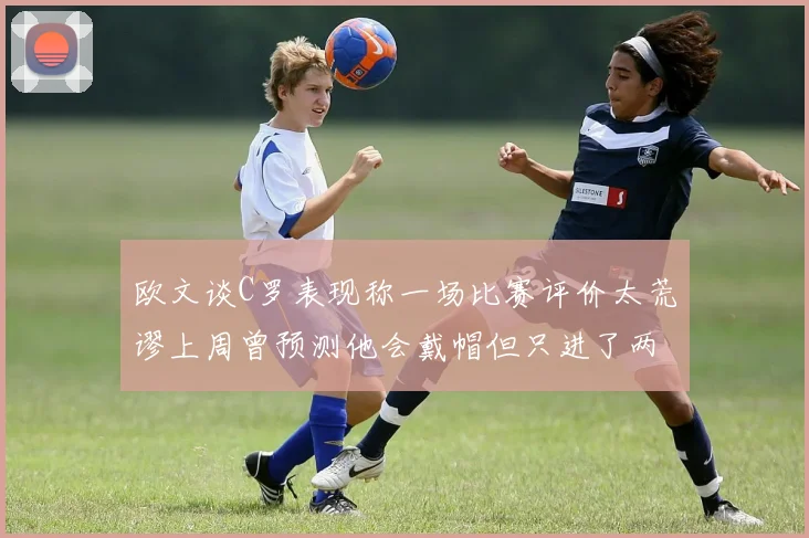 欧文谈C罗表现称一场比赛评价太荒谬上周曾预测他会戴帽但只进了两个球