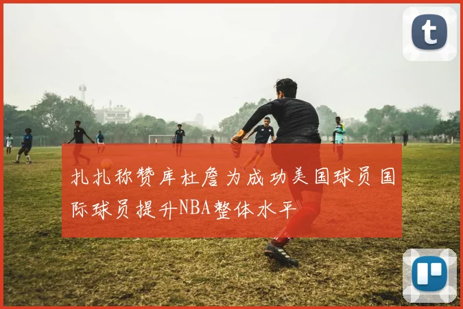 扎扎称赞库杜詹为成功美国球员国际球员提升NBA整体水平