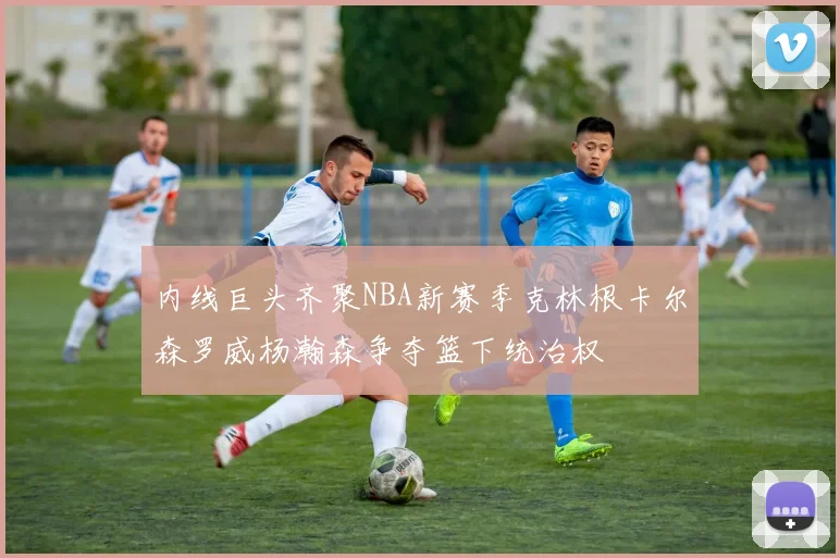 内线巨头齐聚NBA新赛季克林根卡尔森罗威杨瀚森争夺篮下统治权